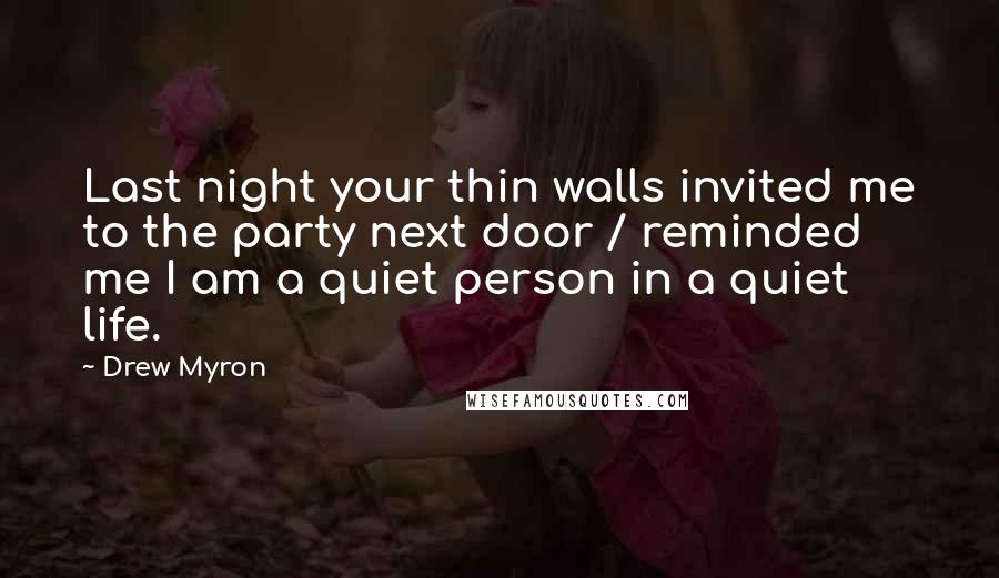 Drew Myron Quotes: Last night your thin walls invited me to the party next door / reminded me I am a quiet person in a quiet life.
