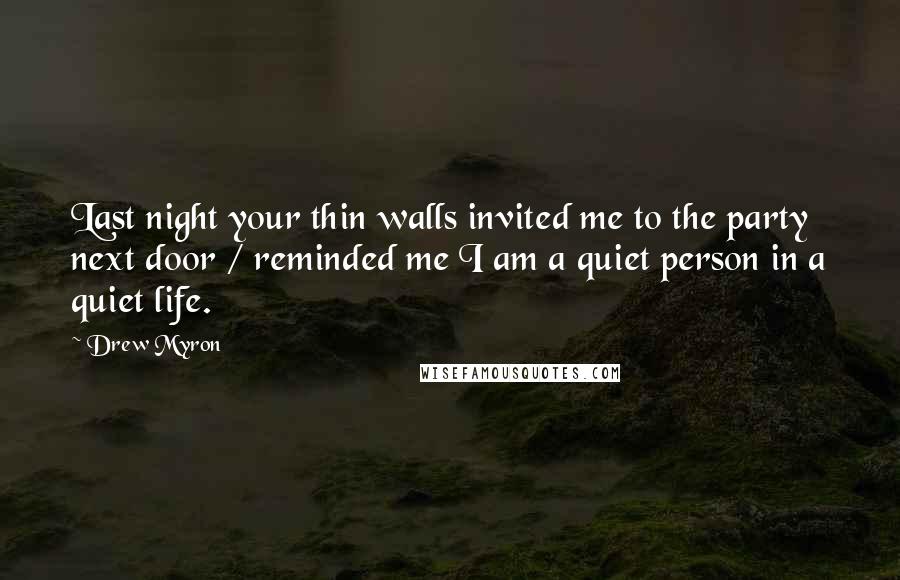 Drew Myron Quotes: Last night your thin walls invited me to the party next door / reminded me I am a quiet person in a quiet life.