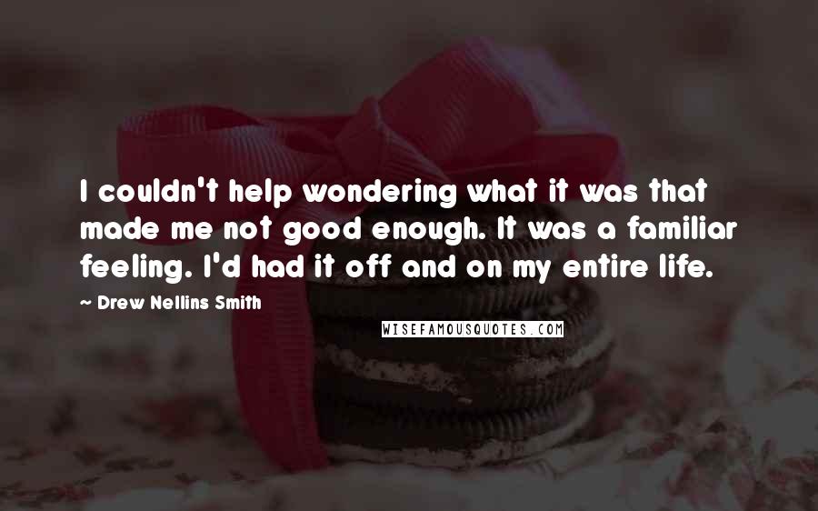 Drew Nellins Smith Quotes: I couldn't help wondering what it was that made me not good enough. It was a familiar feeling. I'd had it off and on my entire life.