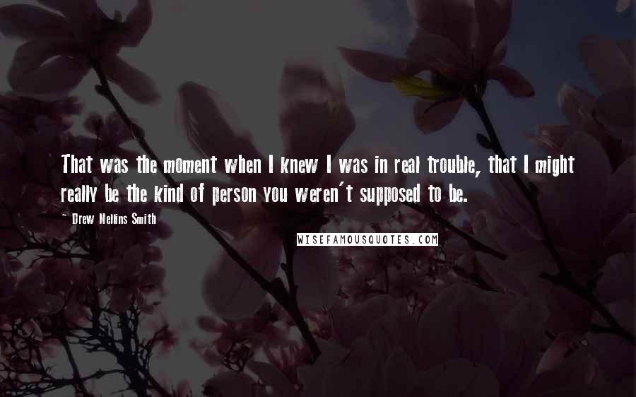 Drew Nellins Smith Quotes: That was the moment when I knew I was in real trouble, that I might really be the kind of person you weren't supposed to be.