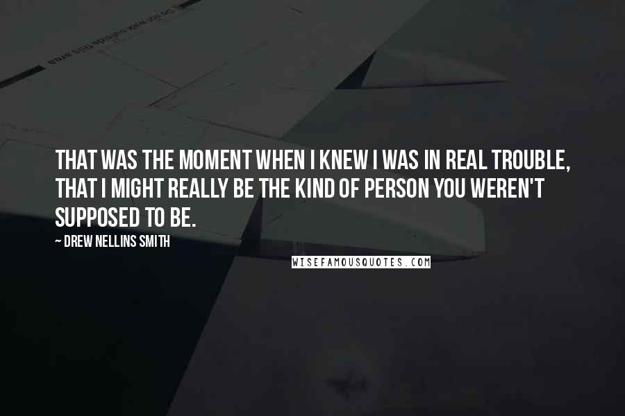 Drew Nellins Smith Quotes: That was the moment when I knew I was in real trouble, that I might really be the kind of person you weren't supposed to be.