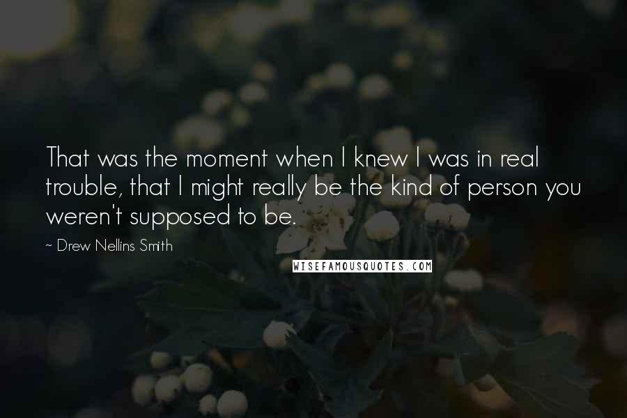 Drew Nellins Smith Quotes: That was the moment when I knew I was in real trouble, that I might really be the kind of person you weren't supposed to be.