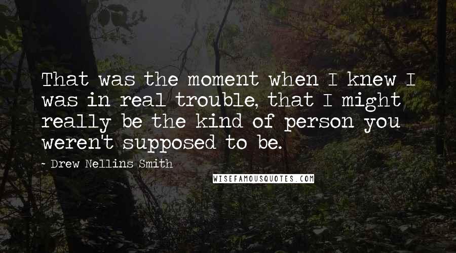 Drew Nellins Smith Quotes: That was the moment when I knew I was in real trouble, that I might really be the kind of person you weren't supposed to be.