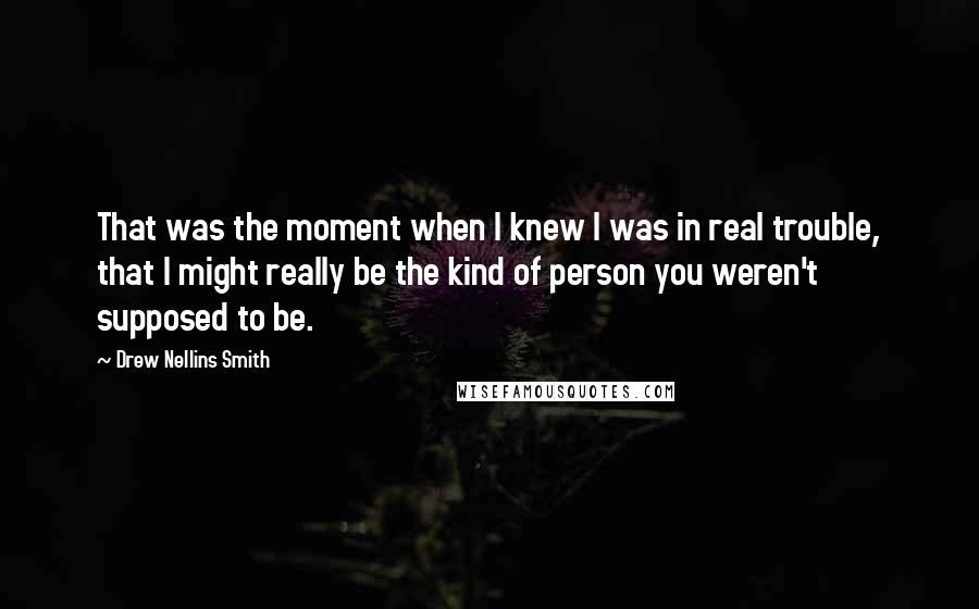 Drew Nellins Smith Quotes: That was the moment when I knew I was in real trouble, that I might really be the kind of person you weren't supposed to be.