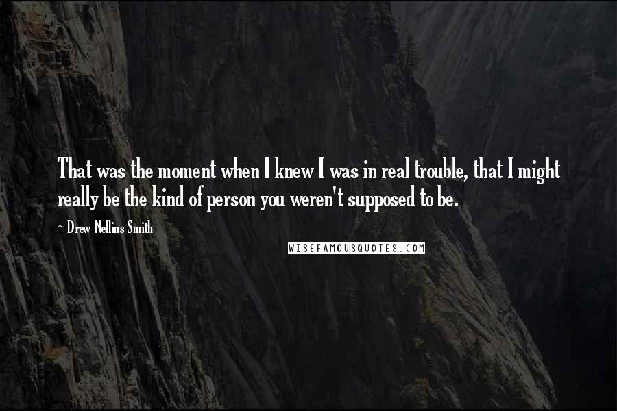 Drew Nellins Smith Quotes: That was the moment when I knew I was in real trouble, that I might really be the kind of person you weren't supposed to be.