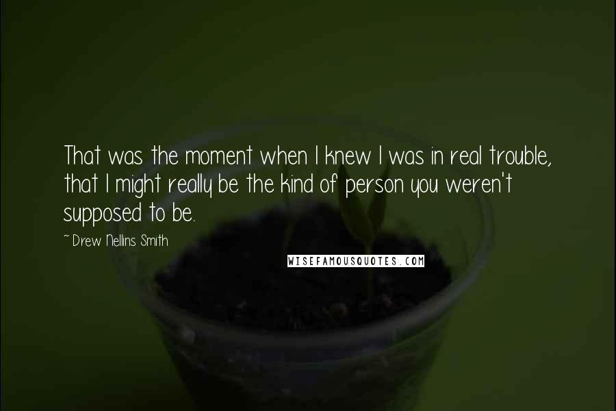 Drew Nellins Smith Quotes: That was the moment when I knew I was in real trouble, that I might really be the kind of person you weren't supposed to be.
