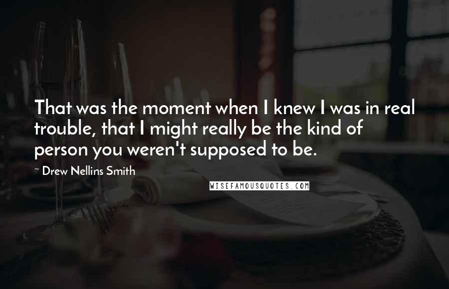 Drew Nellins Smith Quotes: That was the moment when I knew I was in real trouble, that I might really be the kind of person you weren't supposed to be.