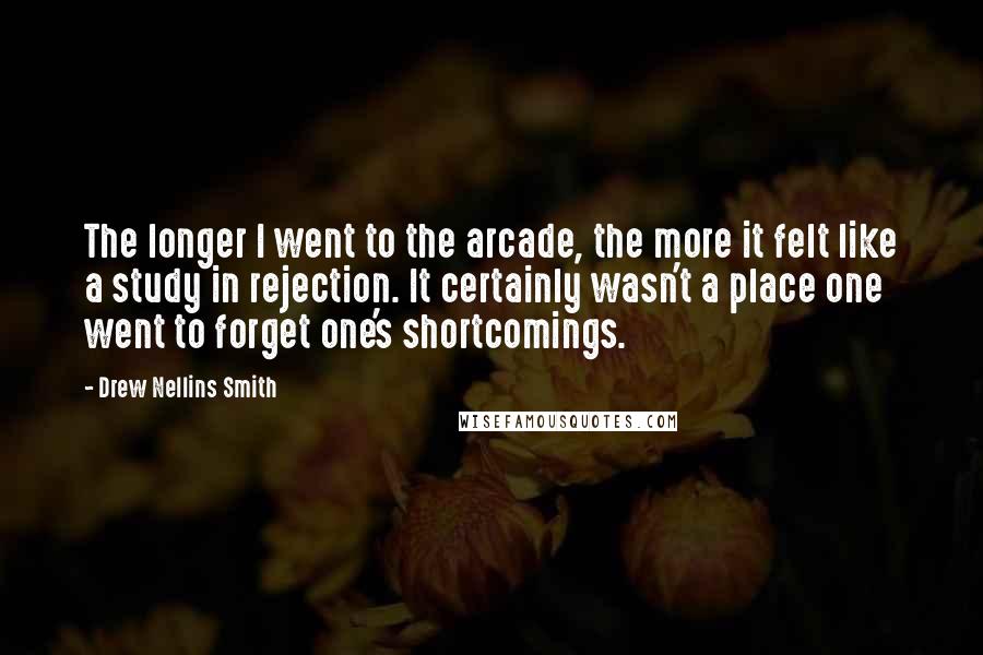 Drew Nellins Smith Quotes: The longer I went to the arcade, the more it felt like a study in rejection. It certainly wasn't a place one went to forget one's shortcomings.