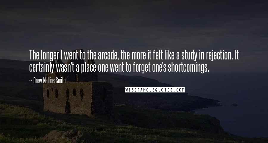 Drew Nellins Smith Quotes: The longer I went to the arcade, the more it felt like a study in rejection. It certainly wasn't a place one went to forget one's shortcomings.