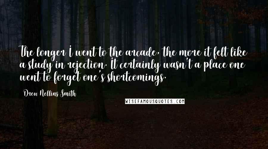 Drew Nellins Smith Quotes: The longer I went to the arcade, the more it felt like a study in rejection. It certainly wasn't a place one went to forget one's shortcomings.
