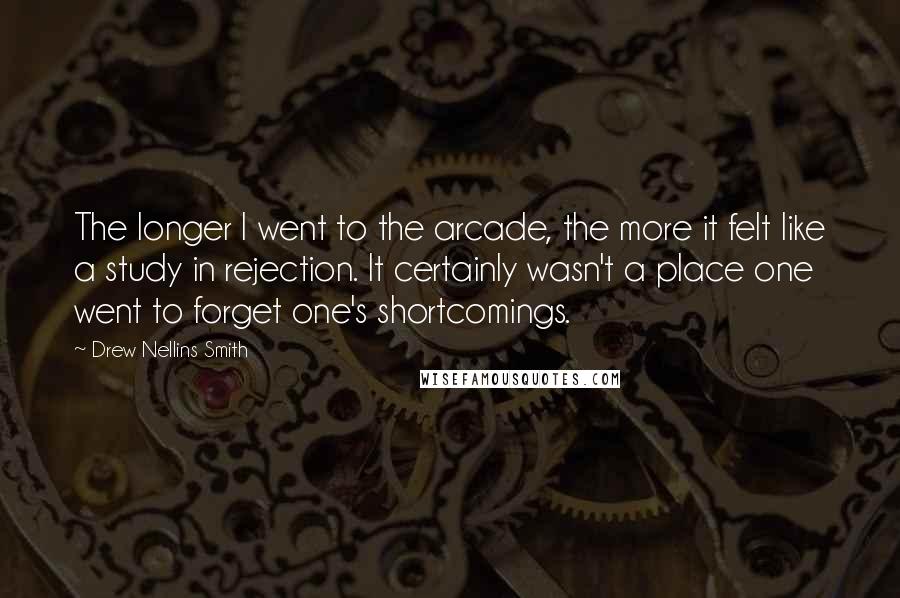 Drew Nellins Smith Quotes: The longer I went to the arcade, the more it felt like a study in rejection. It certainly wasn't a place one went to forget one's shortcomings.