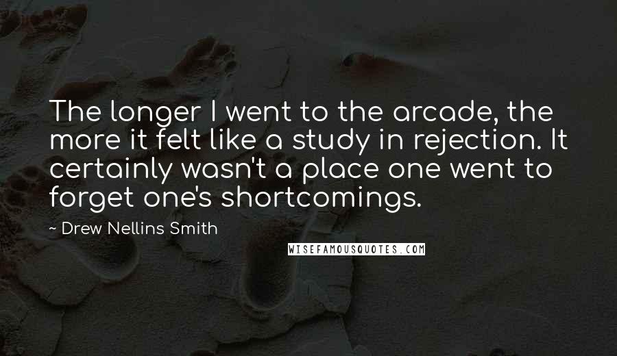 Drew Nellins Smith Quotes: The longer I went to the arcade, the more it felt like a study in rejection. It certainly wasn't a place one went to forget one's shortcomings.