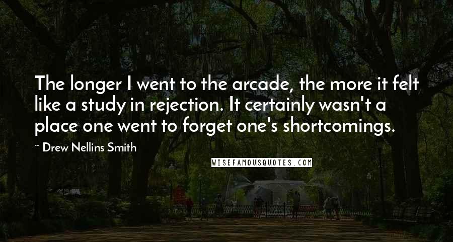 Drew Nellins Smith Quotes: The longer I went to the arcade, the more it felt like a study in rejection. It certainly wasn't a place one went to forget one's shortcomings.