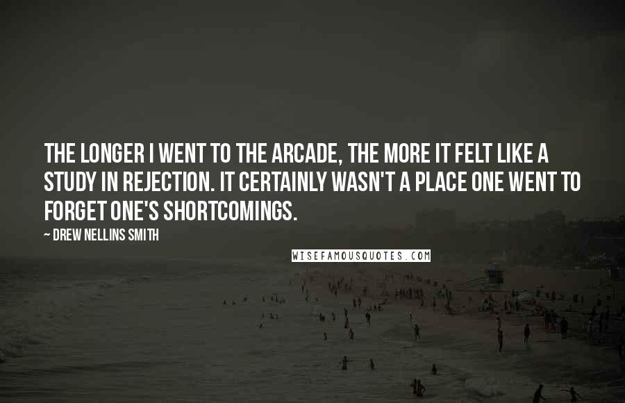 Drew Nellins Smith Quotes: The longer I went to the arcade, the more it felt like a study in rejection. It certainly wasn't a place one went to forget one's shortcomings.