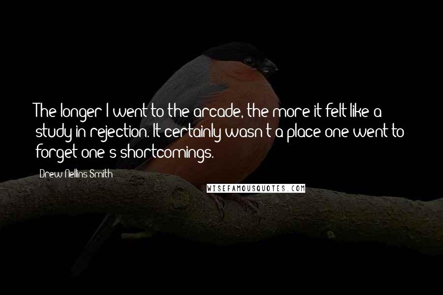 Drew Nellins Smith Quotes: The longer I went to the arcade, the more it felt like a study in rejection. It certainly wasn't a place one went to forget one's shortcomings.