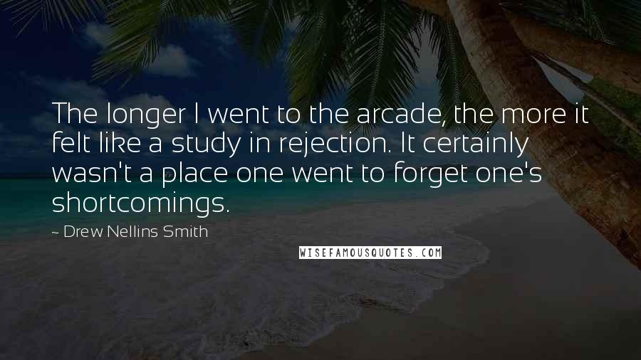 Drew Nellins Smith Quotes: The longer I went to the arcade, the more it felt like a study in rejection. It certainly wasn't a place one went to forget one's shortcomings.