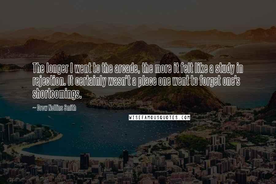 Drew Nellins Smith Quotes: The longer I went to the arcade, the more it felt like a study in rejection. It certainly wasn't a place one went to forget one's shortcomings.