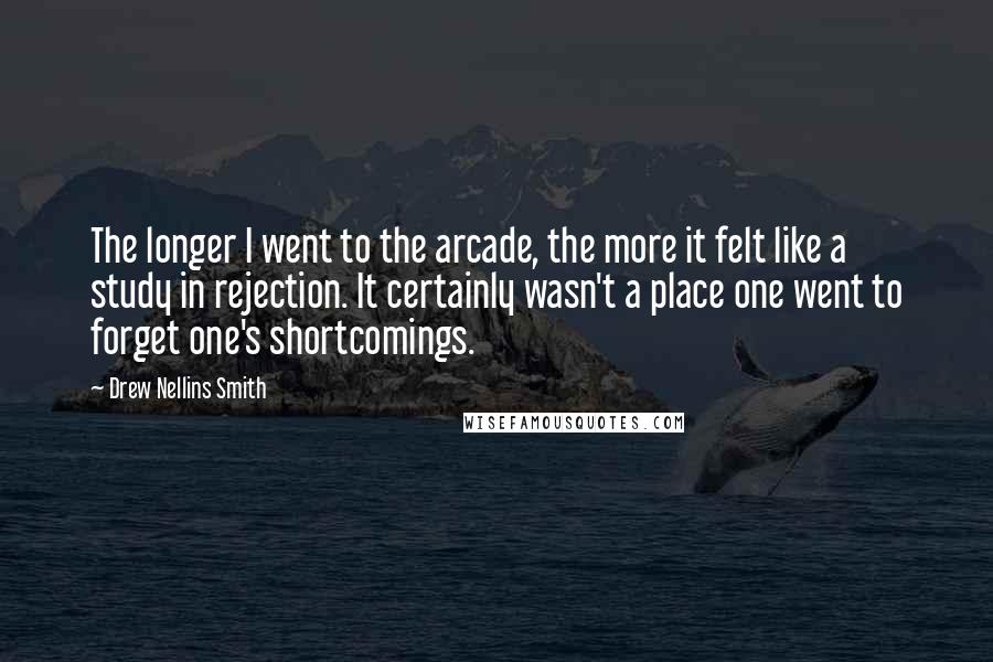 Drew Nellins Smith Quotes: The longer I went to the arcade, the more it felt like a study in rejection. It certainly wasn't a place one went to forget one's shortcomings.