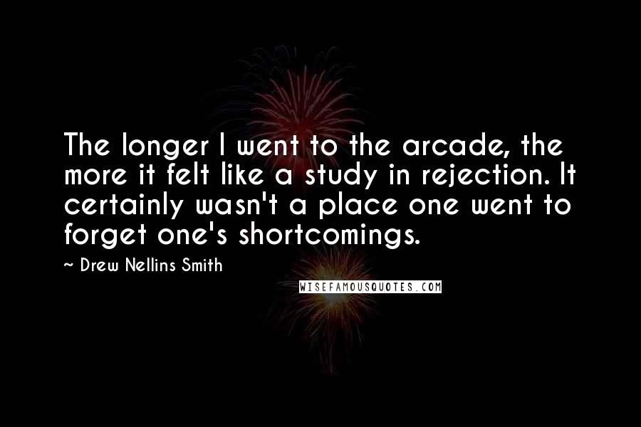 Drew Nellins Smith Quotes: The longer I went to the arcade, the more it felt like a study in rejection. It certainly wasn't a place one went to forget one's shortcomings.