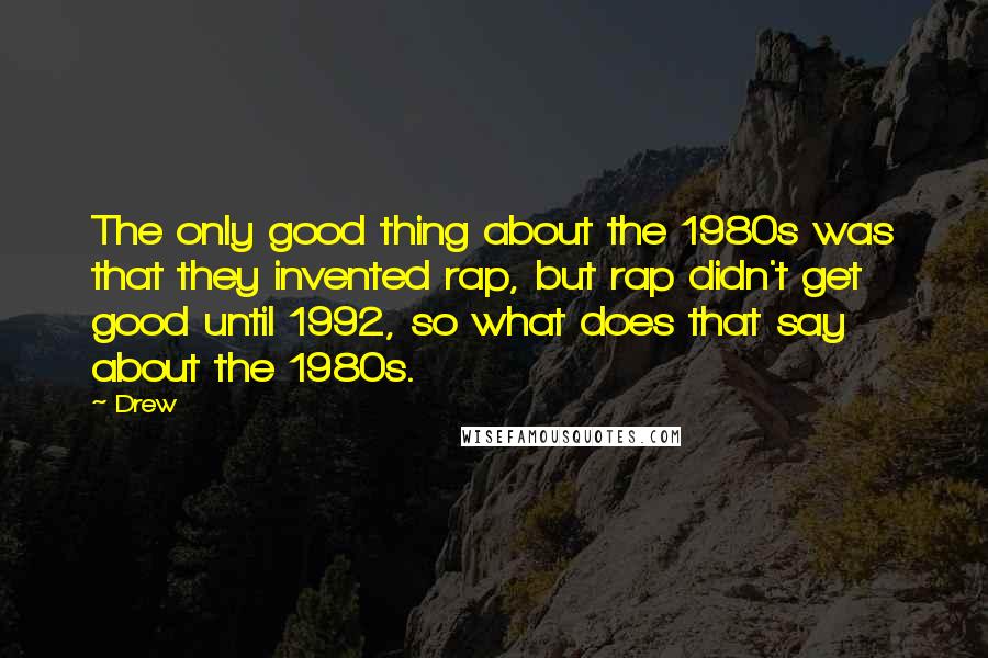 Drew Quotes: The only good thing about the 1980s was that they invented rap, but rap didn't get good until 1992, so what does that say about the 1980s.