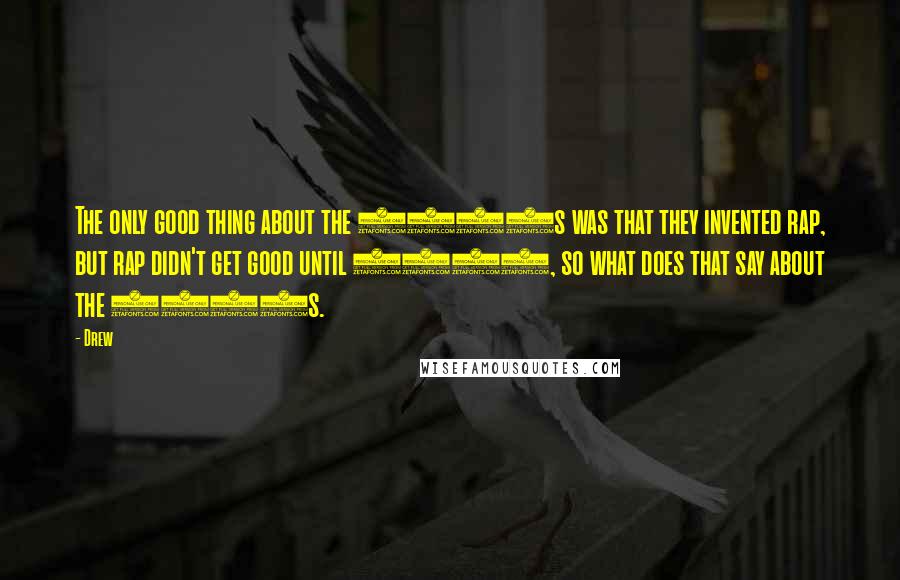 Drew Quotes: The only good thing about the 1980s was that they invented rap, but rap didn't get good until 1992, so what does that say about the 1980s.