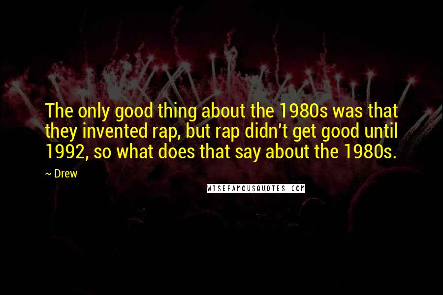 Drew Quotes: The only good thing about the 1980s was that they invented rap, but rap didn't get good until 1992, so what does that say about the 1980s.