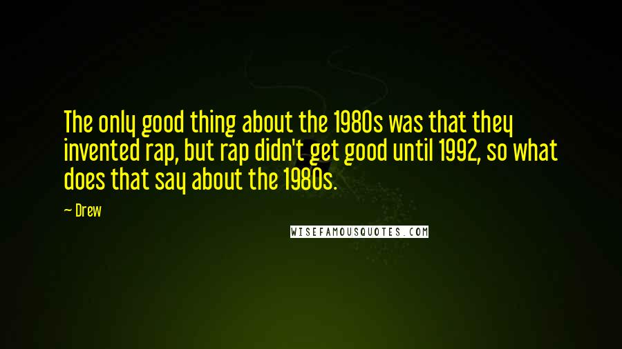 Drew Quotes: The only good thing about the 1980s was that they invented rap, but rap didn't get good until 1992, so what does that say about the 1980s.