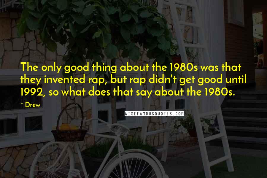 Drew Quotes: The only good thing about the 1980s was that they invented rap, but rap didn't get good until 1992, so what does that say about the 1980s.