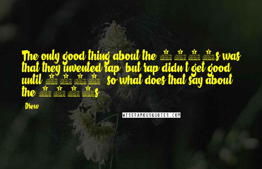 Drew Quotes: The only good thing about the 1980s was that they invented rap, but rap didn't get good until 1992, so what does that say about the 1980s.