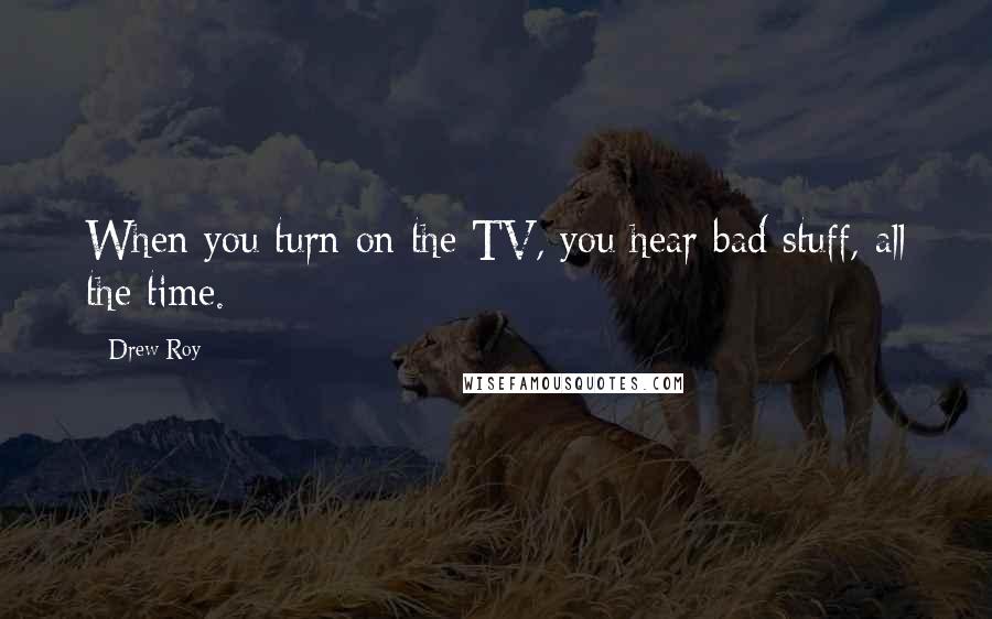 Drew Roy Quotes: When you turn on the TV, you hear bad stuff, all the time.