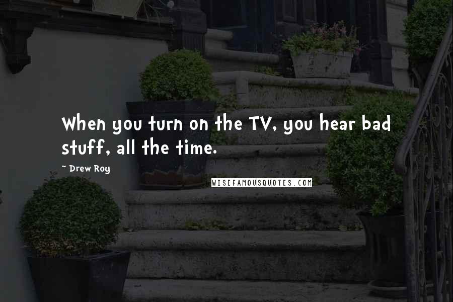 Drew Roy Quotes: When you turn on the TV, you hear bad stuff, all the time.