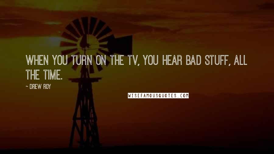 Drew Roy Quotes: When you turn on the TV, you hear bad stuff, all the time.