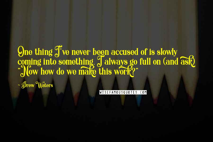 Drew Waters Quotes: One thing I've never been accused of is slowly coming into something. I always go full on (and ask) "Now how do we make this work?"