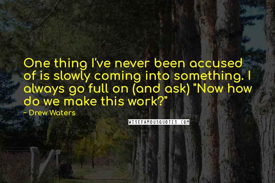 Drew Waters Quotes: One thing I've never been accused of is slowly coming into something. I always go full on (and ask) "Now how do we make this work?"