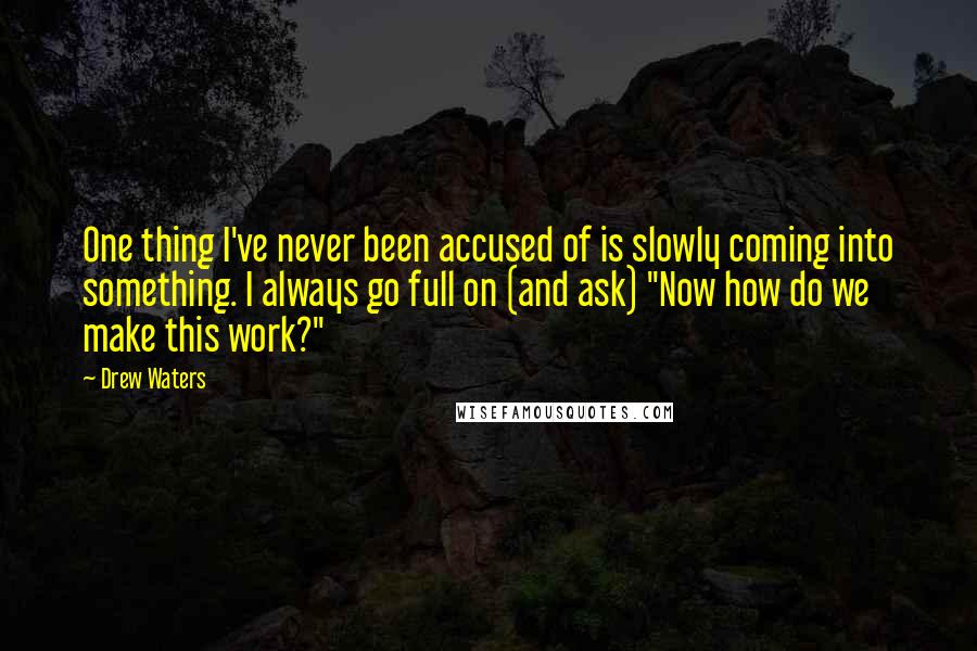 Drew Waters Quotes: One thing I've never been accused of is slowly coming into something. I always go full on (and ask) "Now how do we make this work?"