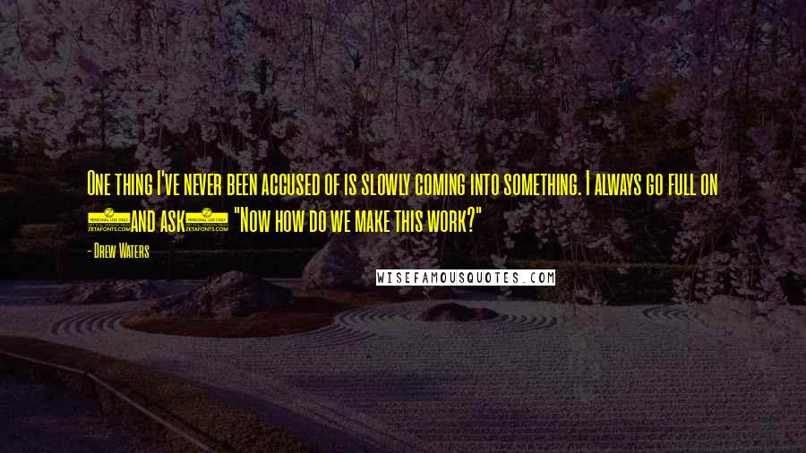 Drew Waters Quotes: One thing I've never been accused of is slowly coming into something. I always go full on (and ask) "Now how do we make this work?"