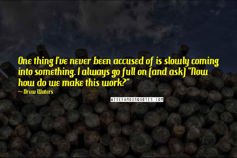 Drew Waters Quotes: One thing I've never been accused of is slowly coming into something. I always go full on (and ask) "Now how do we make this work?"