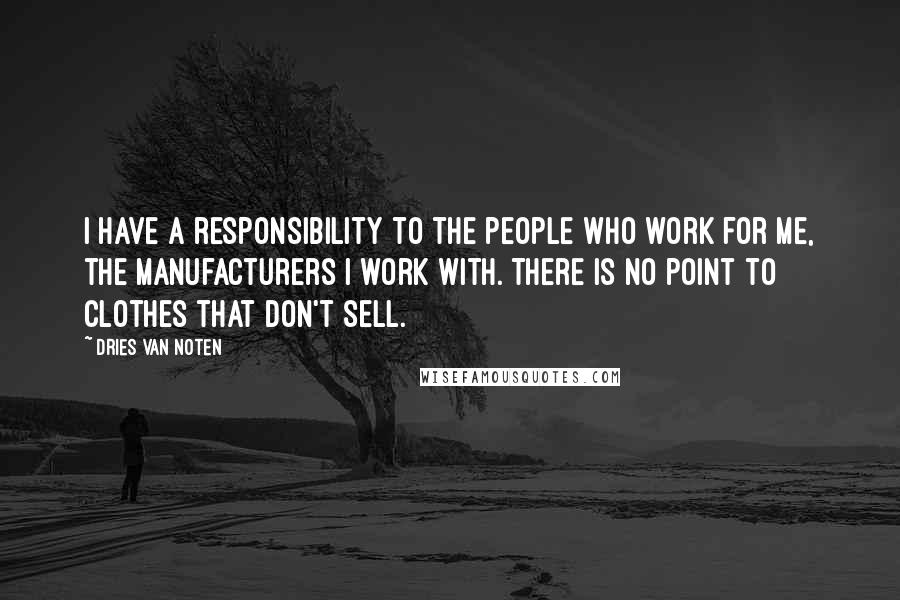 Dries Van Noten Quotes: I have a responsibility to the people who work for me, the manufacturers I work with. There is no point to clothes that don't sell.