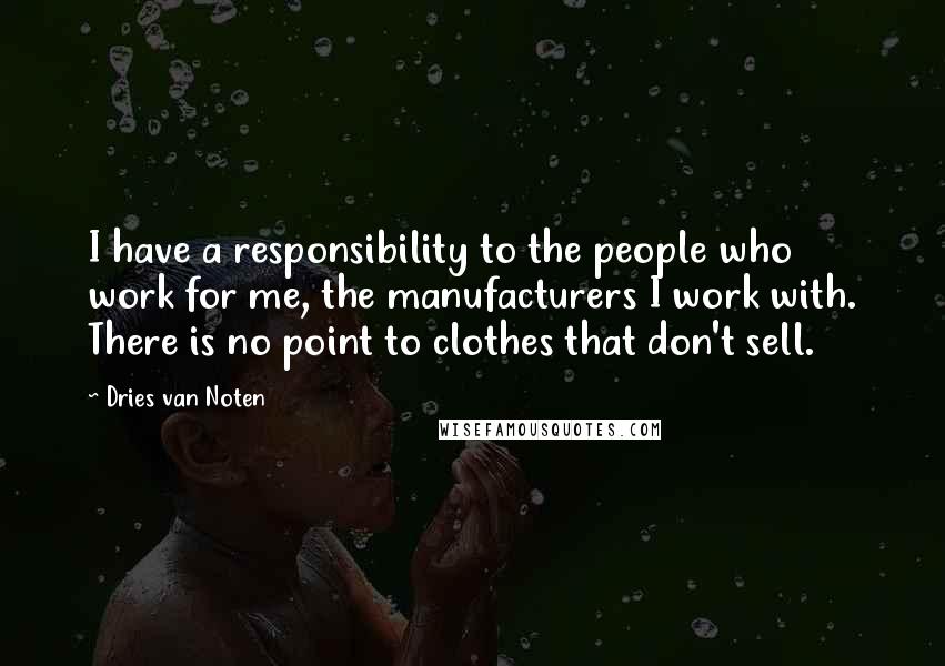 Dries Van Noten Quotes: I have a responsibility to the people who work for me, the manufacturers I work with. There is no point to clothes that don't sell.
