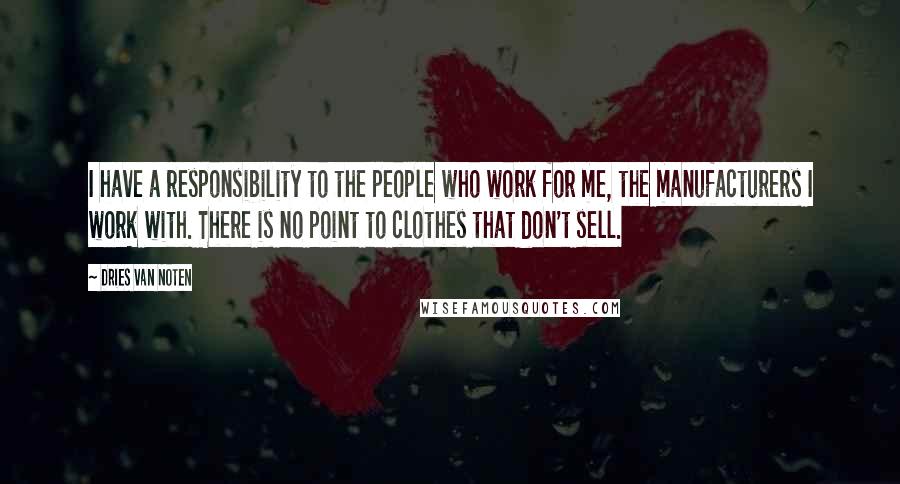 Dries Van Noten Quotes: I have a responsibility to the people who work for me, the manufacturers I work with. There is no point to clothes that don't sell.