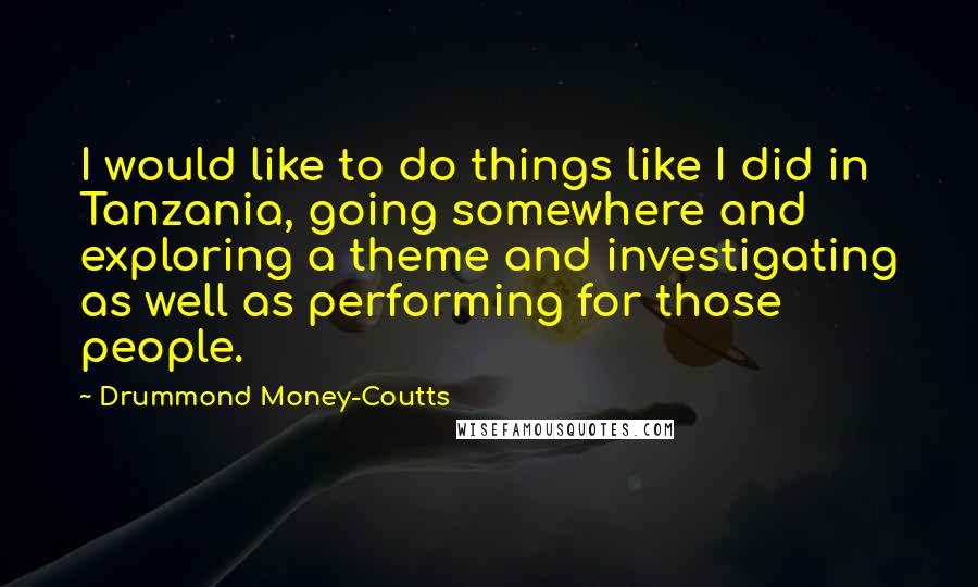 Drummond Money-Coutts Quotes: I would like to do things like I did in Tanzania, going somewhere and exploring a theme and investigating as well as performing for those people.