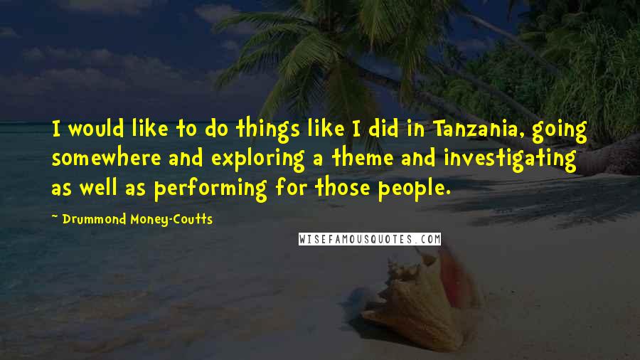 Drummond Money-Coutts Quotes: I would like to do things like I did in Tanzania, going somewhere and exploring a theme and investigating as well as performing for those people.