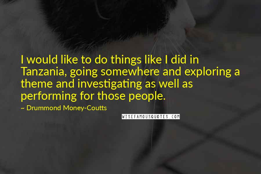 Drummond Money-Coutts Quotes: I would like to do things like I did in Tanzania, going somewhere and exploring a theme and investigating as well as performing for those people.