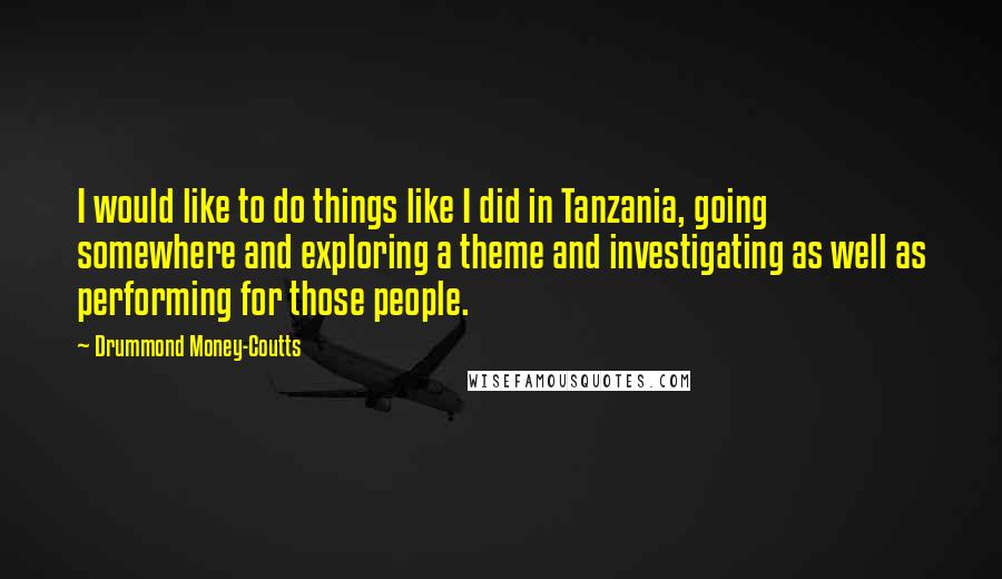 Drummond Money-Coutts Quotes: I would like to do things like I did in Tanzania, going somewhere and exploring a theme and investigating as well as performing for those people.