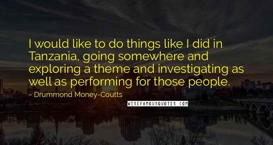 Drummond Money-Coutts Quotes: I would like to do things like I did in Tanzania, going somewhere and exploring a theme and investigating as well as performing for those people.