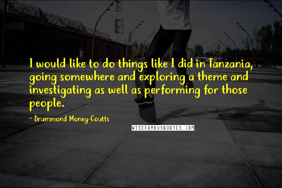 Drummond Money-Coutts Quotes: I would like to do things like I did in Tanzania, going somewhere and exploring a theme and investigating as well as performing for those people.