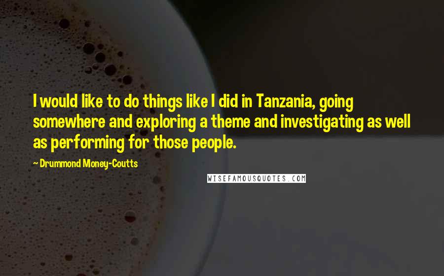 Drummond Money-Coutts Quotes: I would like to do things like I did in Tanzania, going somewhere and exploring a theme and investigating as well as performing for those people.