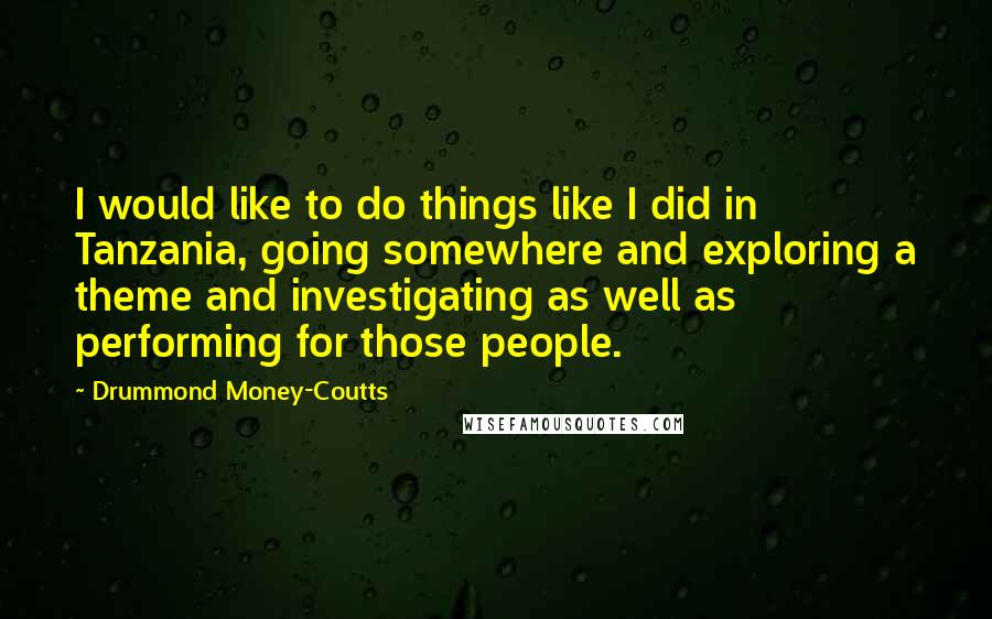 Drummond Money-Coutts Quotes: I would like to do things like I did in Tanzania, going somewhere and exploring a theme and investigating as well as performing for those people.