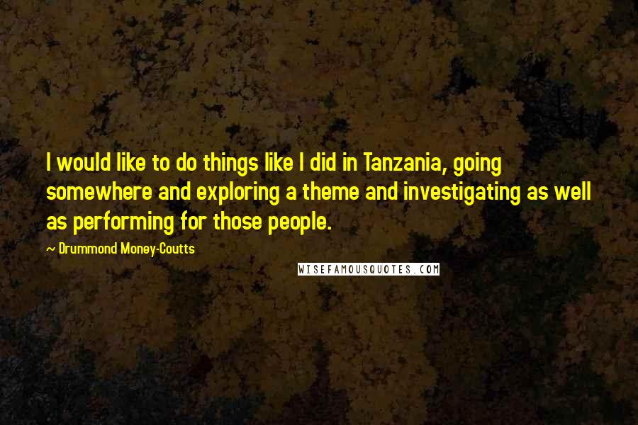 Drummond Money-Coutts Quotes: I would like to do things like I did in Tanzania, going somewhere and exploring a theme and investigating as well as performing for those people.