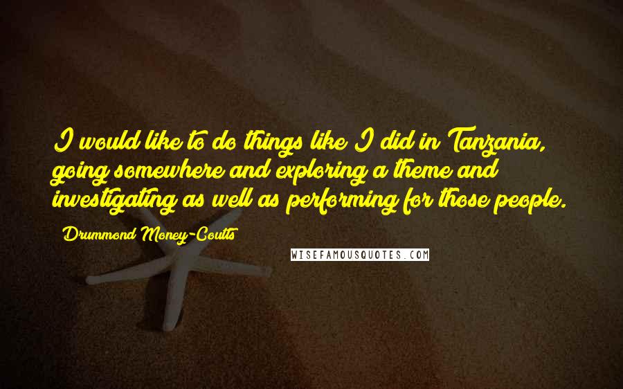 Drummond Money-Coutts Quotes: I would like to do things like I did in Tanzania, going somewhere and exploring a theme and investigating as well as performing for those people.